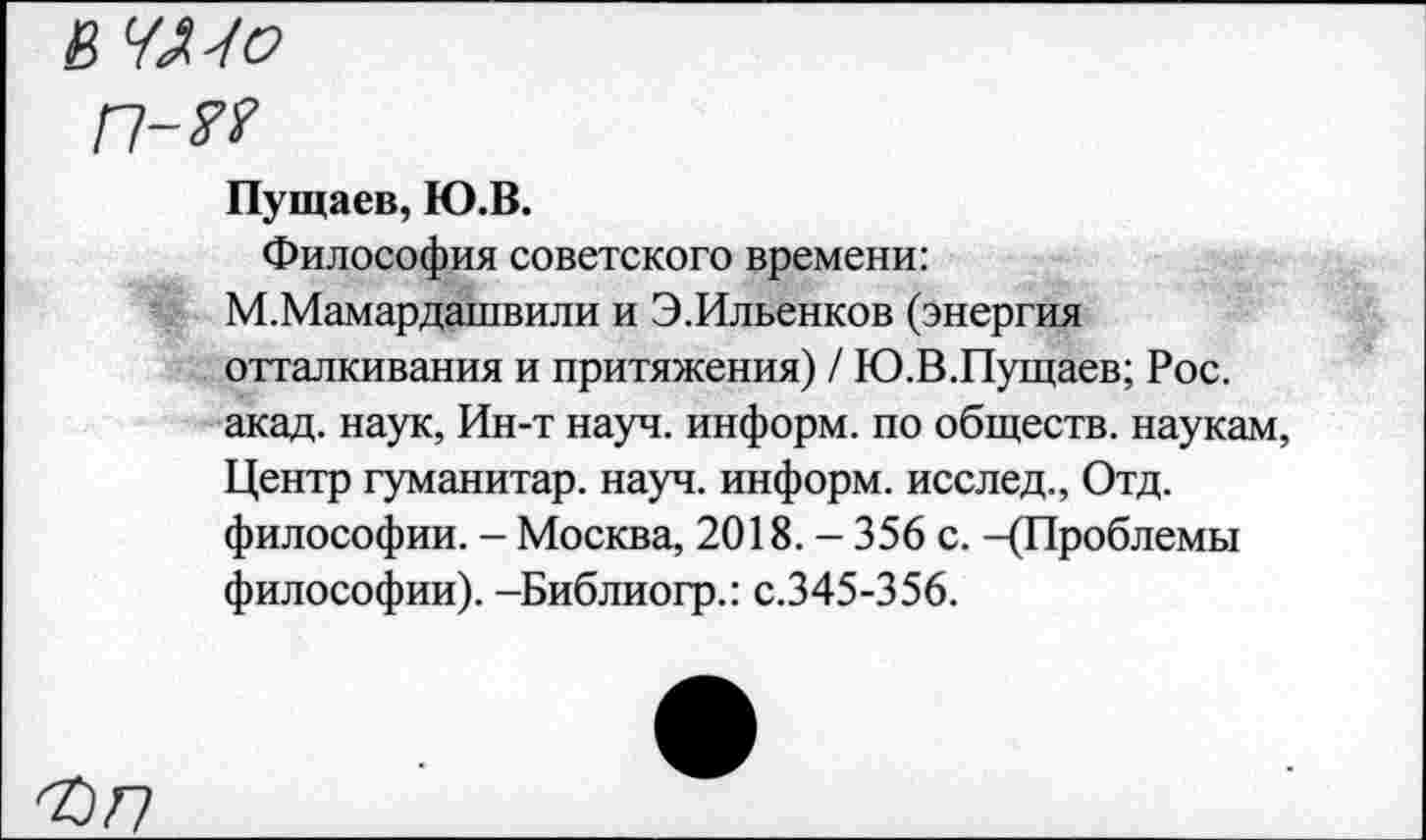 ﻿В ЧМо
п-м
Пущаев, Ю.В.
Философия советского времени:
М.Мамардашвили и Э.Ильенков (энергия отталкивания и притяжения) / Ю.В.Пущаев; Рос. акад, наук, Ин-т науч, информ, по обществ, наукам, Центр гуманитар, науч, информ, исслед., Отд. философии. - Москва, 2018. - 356 с. -(Проблемы философии). -Библиогр.: с.345-356.